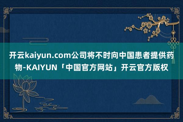 开云kaiyun.com公司将不时向中国患者提供药物-KAIYUN「中国官方网站」开云官方版权