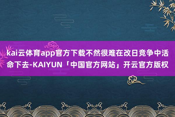 kai云体育app官方下载不然很难在改日竞争中活命下去-KAIYUN「中国官方网站」开云官方版权