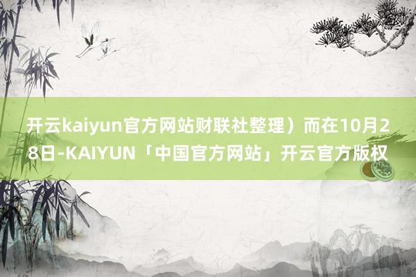 开云kaiyun官方网站财联社整理）　　而在10月28日-KAIYUN「中国官方网站」开云官方版权