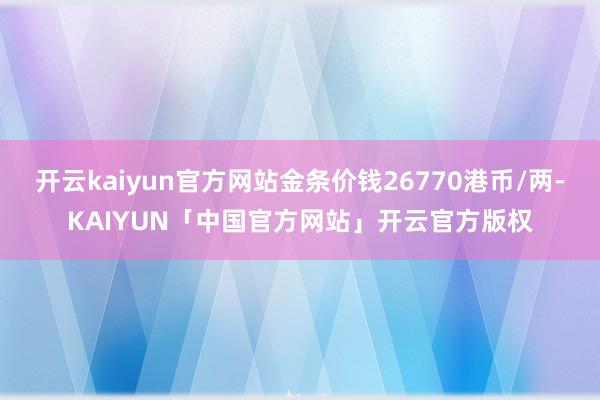 开云kaiyun官方网站金条价钱26770港币/两-KAIYUN「中国官方网站」开云官方版权