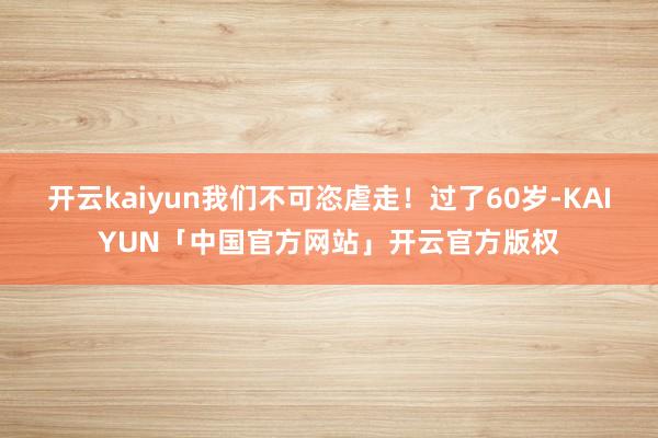 开云kaiyun我们不可恣虐走！过了60岁-KAIYUN「中国官方网站」开云官方版权