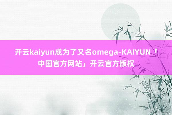 开云kaiyun成为了又名omega-KAIYUN「中国官方网站」开云官方版权