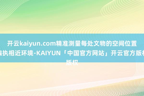 开云kaiyun.com精准测量每处文物的空间位置偏执相近环境-KAIYUN「中国官方网站」开云官方版权
