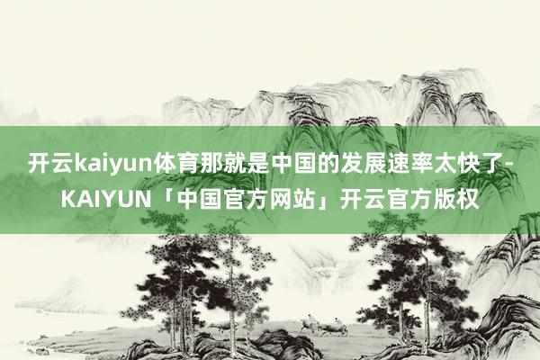 开云kaiyun体育那就是中国的发展速率太快了-KAIYUN「中国官方网站」开云官方版权