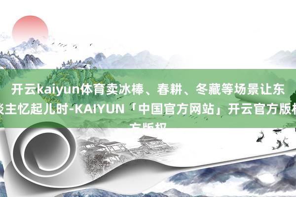 开云kaiyun体育卖冰棒、春耕、冬藏等场景让东谈主忆起儿时-KAIYUN「中国官方网站」开云官方版权