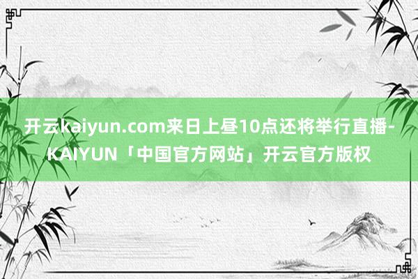 开云kaiyun.com来日上昼10点还将举行直播-KAIYUN「中国官方网站」开云官方版权
