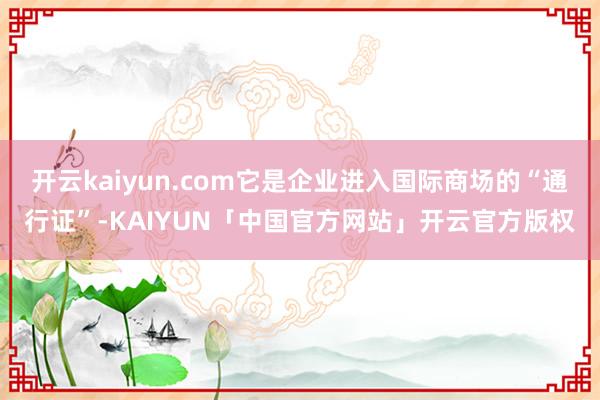 开云kaiyun.com它是企业进入国际商场的“通行证”-KAIYUN「中国官方网站」开云官方版权
