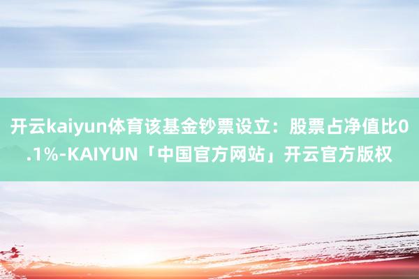 开云kaiyun体育该基金钞票设立：股票占净值比0.1%-KAIYUN「中国官方网站」开云官方版权