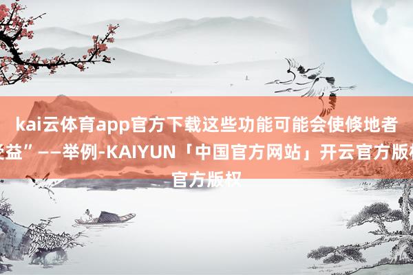 kai云体育app官方下载这些功能可能会使倏地者受益”——举例-KAIYUN「中国官方网站」开云官方版权