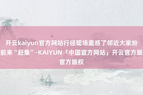开云kaiyun官方网站行径现场蛊惑了邻近大家纷纷前来“赶集”-KAIYUN「中国官方网站」开云官方版权