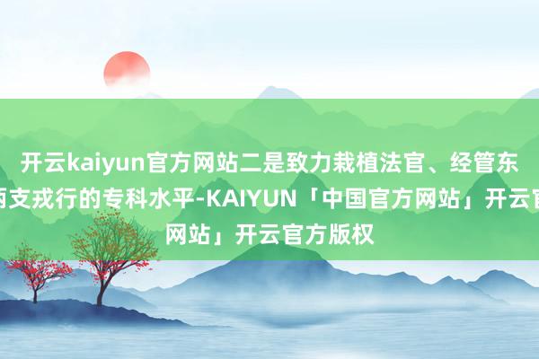 开云kaiyun官方网站二是致力栽植法官、经管东说念主两支戎行的专科水平-KAIYUN「中国官方网站」开云官方版权