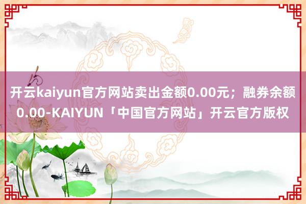 开云kaiyun官方网站卖出金额0.00元;融券余额0.00-KAIYUN「中国官方网站」开云官方版权