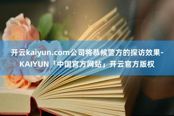 开云kaiyun.com公司将恭候警方的探访效果-KAIYUN「中国官方网站」开云官方版权