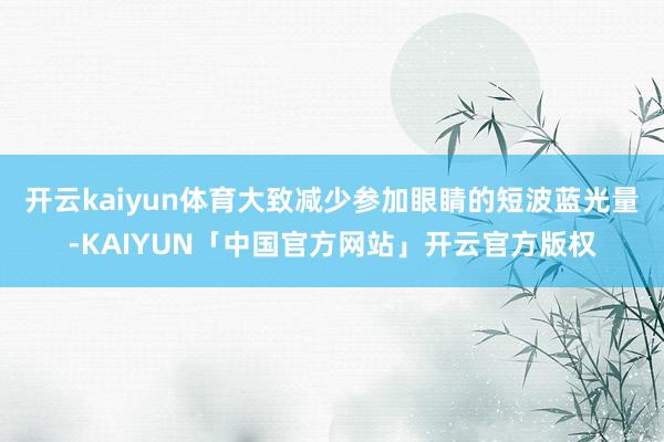 开云kaiyun体育大致减少参加眼睛的短波蓝光量-KAIYU