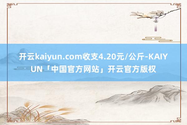 开云kaiyun.com收支4.20元/公斤-KAIYUN「