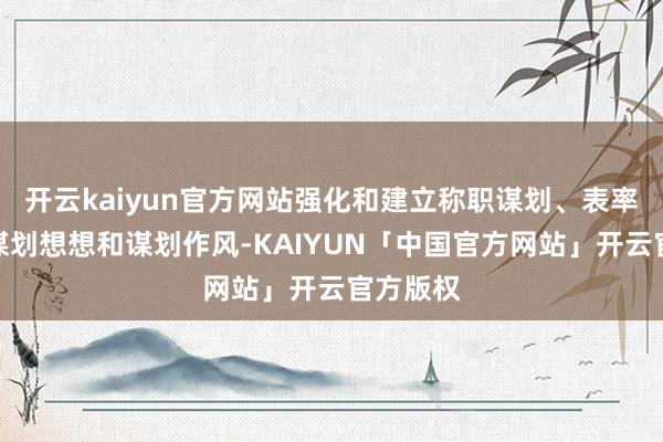 开云kaiyun官方网站强化和建立称职谋划、表率运作的谋划想想和谋划作风-KAIYUN「中国官方网站」开云官方版权