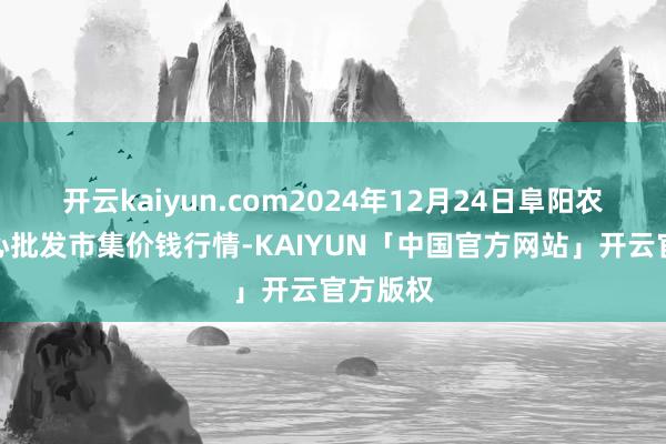 开云kaiyun.com2024年12月24日阜阳农产物中心批发市集价钱行情-KAIYUN「中国官方网站」开云官方版权