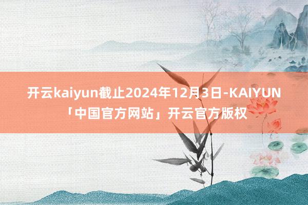 开云kaiyun截止2024年12月3日-KAIYUN「中国官方网站」开云官方版权