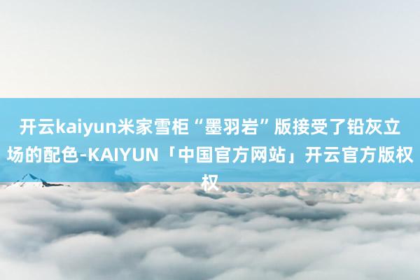 开云kaiyun米家雪柜“墨羽岩”版接受了铅灰立场的配色-KAIYUN「中国官方网站」开云官方版权