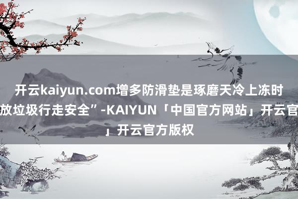 开云kaiyun.com增多防滑垫是琢磨天冷上冻时寰球投放垃圾行走安全”-KAIYUN「中国官方网站」开云官方版权