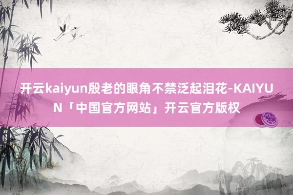 开云kaiyun殷老的眼角不禁泛起泪花-KAIYUN「中国官方网站」开云官方版权