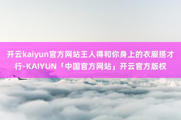 开云kaiyun官方网站王人得和你身上的衣服搭才行-KAIYUN「中国官方网站」开云官方版权