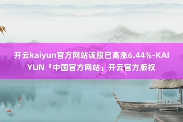 开云kaiyun官方网站该股已高涨6.44%-KAIYUN「中国官方网站」开云官方版权