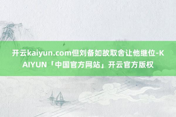 开云kaiyun.com但刘备如故取舍让他继位-KAIYUN「中国官方网站」开云官方版权
