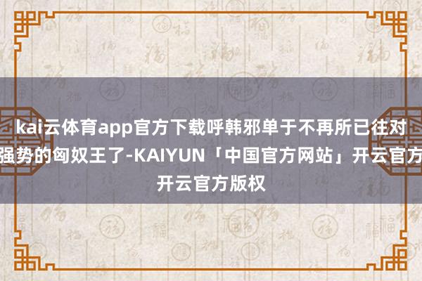 kai云体育app官方下载呼韩邪单于不再所已往对汉朝强势的匈奴王了-KAIYUN「中国官方网站」开云官方版权