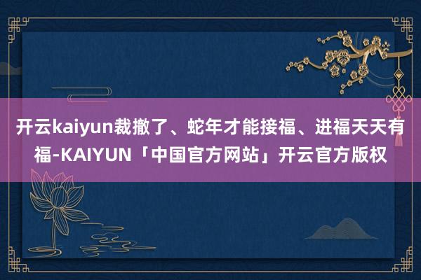 开云kaiyun裁撤了、蛇年才能接福、进福天天有福-KAIYUN「中国官方网站」开云官方版权