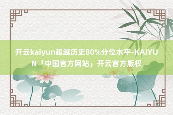 开云kaiyun超越历史80%分位水平-KAIYUN「中国官方网站」开云官方版权