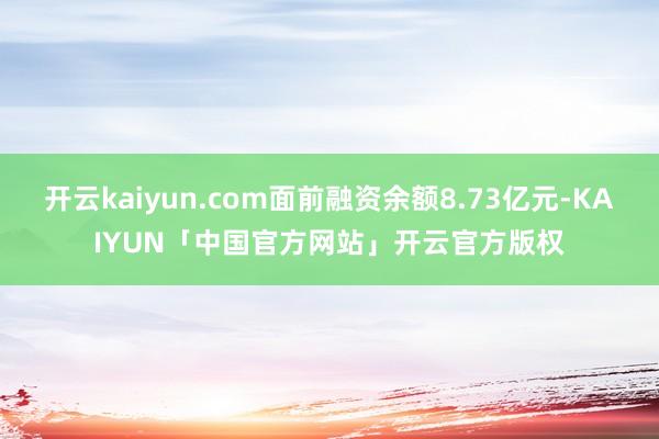 开云kaiyun.com面前融资余额8.73亿元-KAIYUN「中国官方网站」开云官方版权