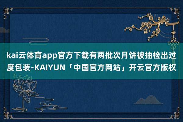 kai云体育app官方下载有两批次月饼被抽检出过度包装-KAIYUN「中国官方网站」开云官方版权