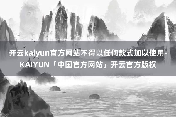 开云kaiyun官方网站不得以任何款式加以使用-KAIYUN