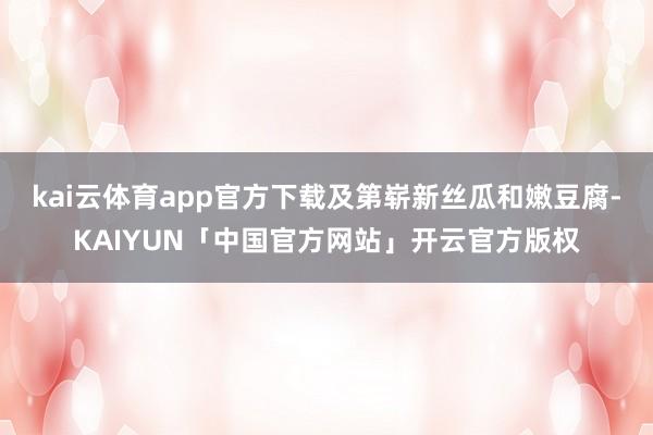 kai云体育app官方下载及第崭新丝瓜和嫩豆腐-KAIYUN