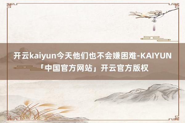 开云kaiyun今天他们也不会嫌困难-KAIYUN「中国官方