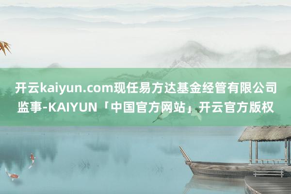开云kaiyun.com现任易方达基金经管有限公司监事-KA