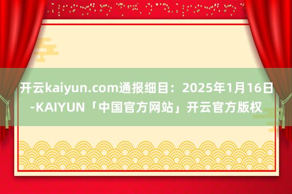 开云kaiyun.com通报细目:2025年1月16日-KAIYUN「中国官方网站」开云官方版权