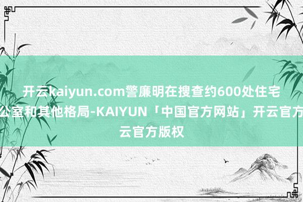 开云kaiyun.com警廉明在搜查约600处住宅、办公室和其他格局-KAIYUN「中国官方网站」开云官方版权