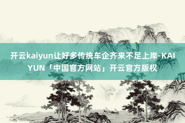 开云kaiyun让好多传统车企齐来不足上岸-KAIYUN「中国官方网站」开云官方版权