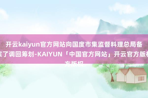 开云kaiyun官方网站向国度市集监督料理总局备案了调回筹划-KAIYUN「中国官方网站」开云官方版权