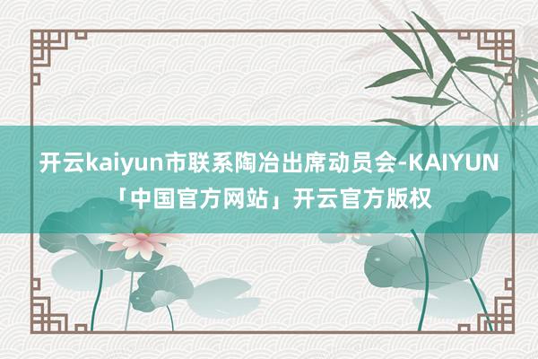开云kaiyun市联系陶冶出席动员会-KAIYUN「中国官方网站」开云官方版权