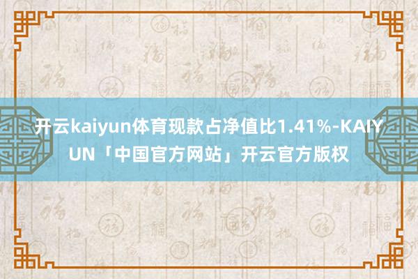 开云kaiyun体育现款占净值比1.41%-KAIYUN「中