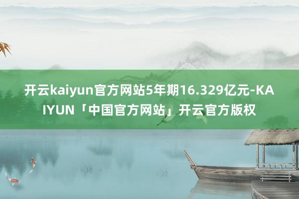 开云kaiyun官方网站5年期16.329亿元-KAIYUN