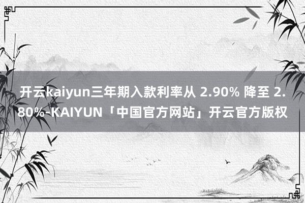 开云kaiyun三年期入款利率从 2.90% 降至 2.80