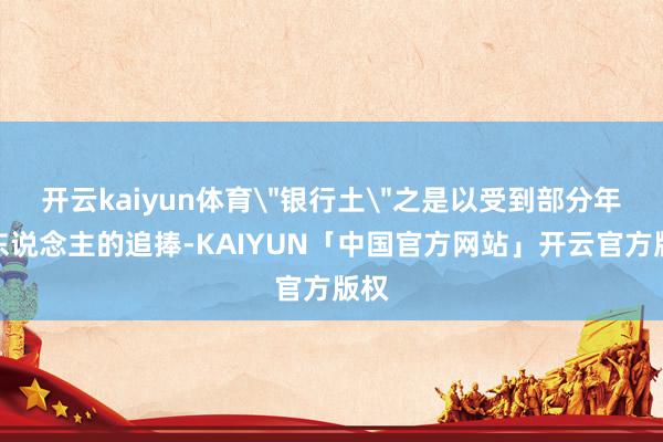 开云kaiyun体育＂银行土＂之是以受到部分年青东说念主的追