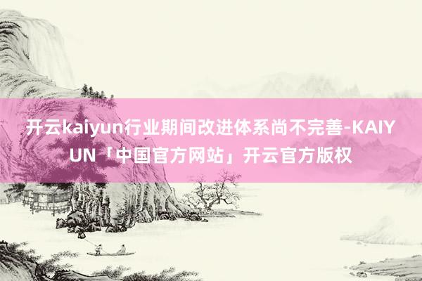 开云kaiyun行业期间改进体系尚不完善-KAIYUN「中国