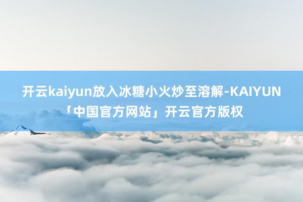 开云kaiyun放入冰糖小火炒至溶解-KAIYUN「中国官方