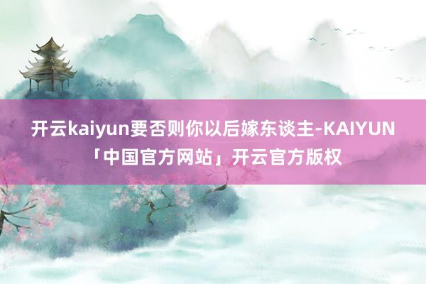 开云kaiyun要否则你以后嫁东谈主-KAIYUN「中国官方
