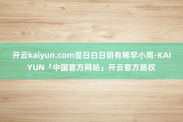 开云kaiyun.com翌日白日阴有稀罕小雨-KAIYUN「